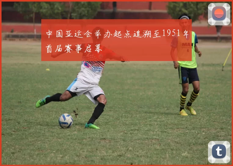 中国亚运会举办起点追溯至1951年首届赛事启幕