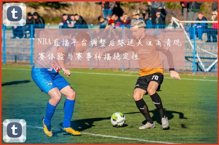NBA直播平台调整后球迷关注高清观赛体验与赛事转播稳定性
