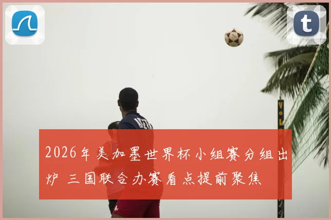 2026年美加墨世界杯小组赛分组出炉 三国联合办赛看点提前聚焦