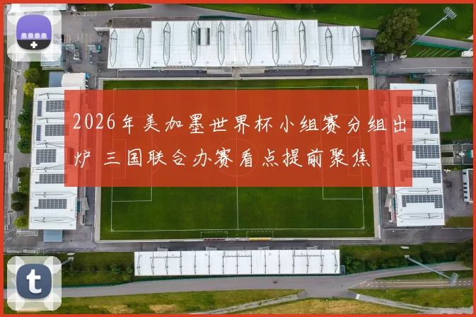 2026年美加墨世界杯小组赛分组出炉 三国联合办赛看点提前聚焦