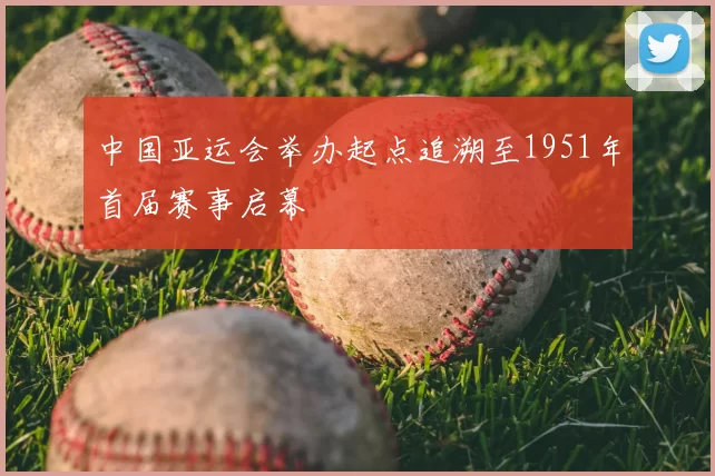 中国亚运会举办起点追溯至1951年首届赛事启幕