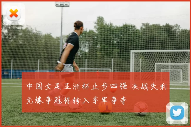中国女足亚洲杯止步四强 决战失利无缘争冠将转入季军争夺