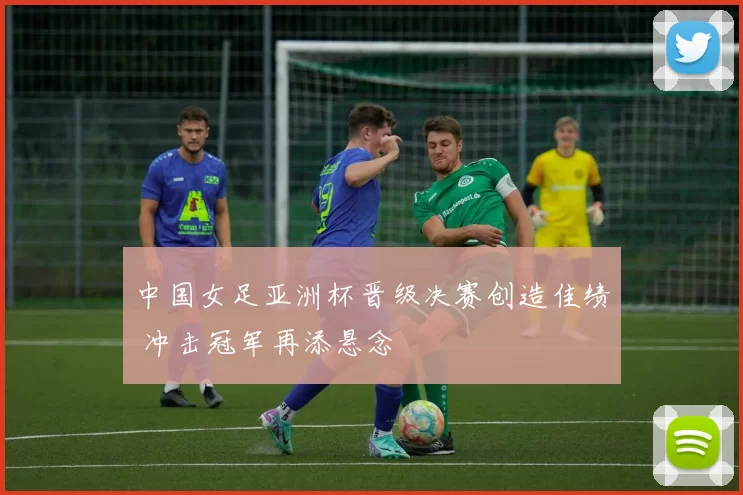 中国女足亚洲杯晋级决赛创造佳绩 冲击冠军再添悬念