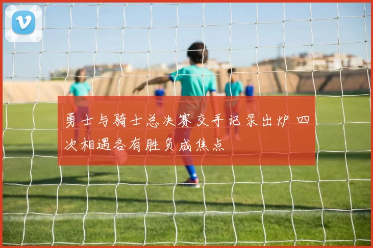 勇士与骑士总决赛交手记录出炉 四次相遇各有胜负成焦点
