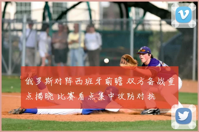 俄罗斯对阵西班牙前瞻 双方备战重点揭晓 比赛看点集中攻防对抗