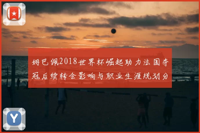 姆巴佩2018世界杯崛起助力法国夺冠后续转会影响与职业生涯规划分析