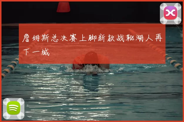詹姆斯总决赛上脚新款战靴湖人再下一城