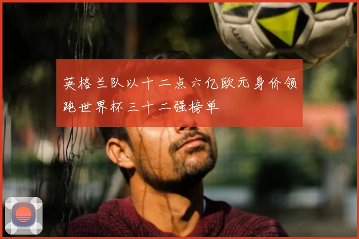 英格兰队以十二点六亿欧元身价领跑世界杯三十二强榜单