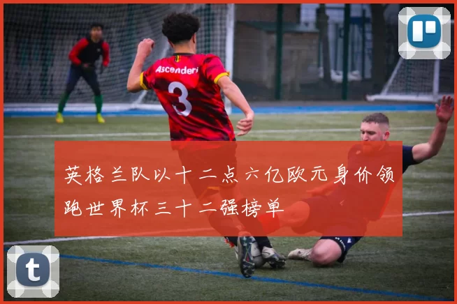 英格兰队以十二点六亿欧元身价领跑世界杯三十二强榜单