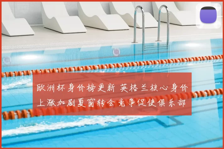 欧洲杯身价榜更新 英格兰核心身价上涨加剧夏窗转会竞争促使俱乐部调整引援