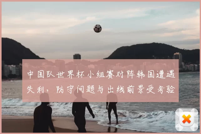 中国队世界杯小组赛对阵韩国遭遇失利，防守问题与出线前景受考验