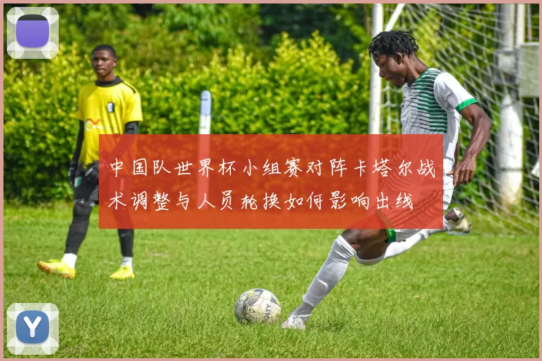 中国队世界杯小组赛对阵卡塔尔战术调整与人员轮换如何影响出线