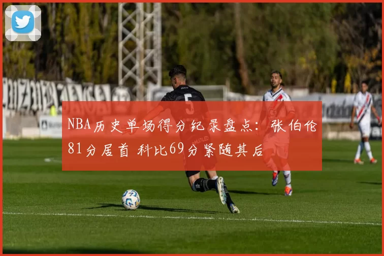 NBA历史单场得分纪录盘点：张伯伦81分居首 科比69分紧随其后