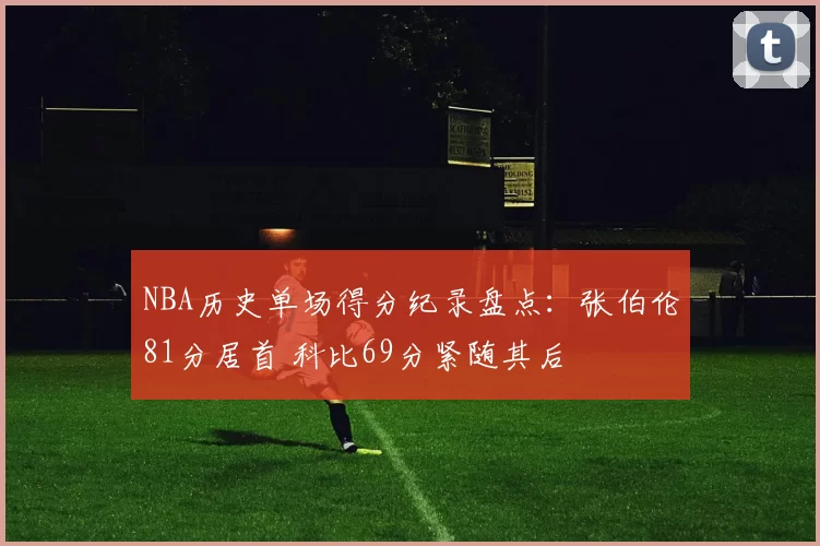 NBA历史单场得分纪录盘点：张伯伦81分居首 科比69分紧随其后