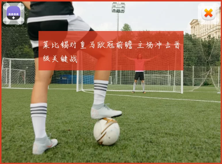 莱比锡对皇马欧冠前瞻 主场冲击晋级关键战