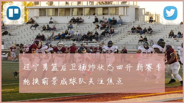 辽宁男篮后卫杨帅状态回升 新赛季轮换前景成球队关注焦点