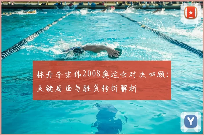 林丹李宗伟2008奥运会对决回顾：关键局面与胜负转折解析