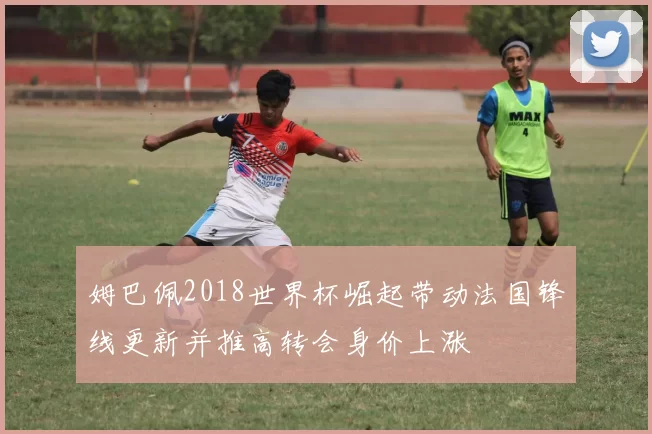 姆巴佩2018世界杯崛起带动法国锋线更新并推高转会身价上涨