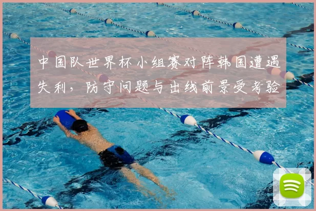 中国队世界杯小组赛对阵韩国遭遇失利，防守问题与出线前景受考验