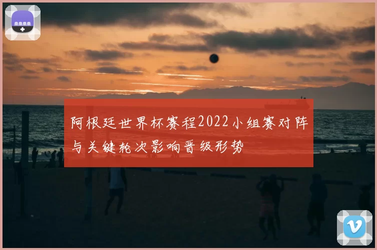 阿根廷世界杯赛程2022小组赛对阵与关键轮次影响晋级形势