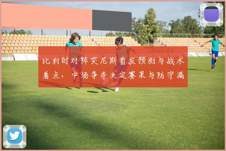比利时对阵突尼斯首发预测与战术看点，中场争夺决定赛果与防守漏洞