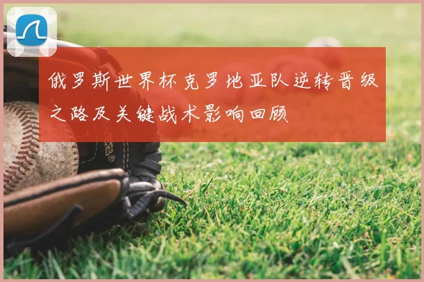 俄罗斯世界杯克罗地亚队逆转晋级之路及关键战术影响回顾