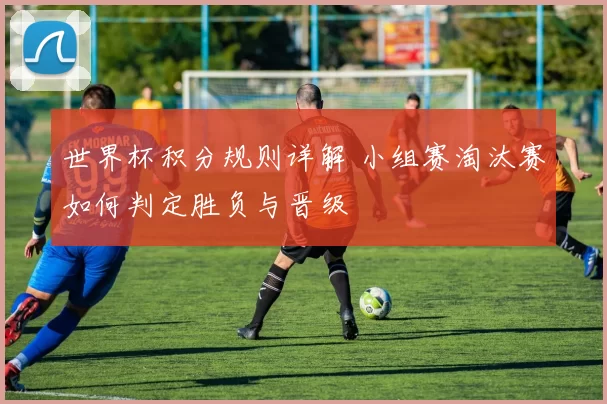 世界杯积分规则详解 小组赛淘汰赛如何判定胜负与晋级